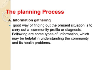 The planning Process
A. Information gathering
 good way of finding out the present situation is to
carry out a community profile or diagnosis.
Following are some types of information, which
may be helpful in understanding the community
and its health problems.
 