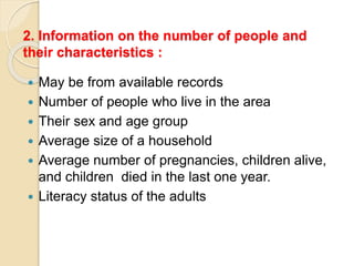 2. Information on the number of people and
their characteristics :
 May be from available records
 Number of people who live in the area
 Their sex and age group
 Average size of a household
 Average number of pregnancies, children alive,
and children died in the last one year.
 Literacy status of the adults
 