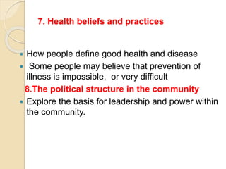 7. Health beliefs and practices
 How people define good health and disease
 Some people may believe that prevention of
illness is impossible, or very difficult
8.The political structure in the community
 Explore the basis for leadership and power within
the community.
 