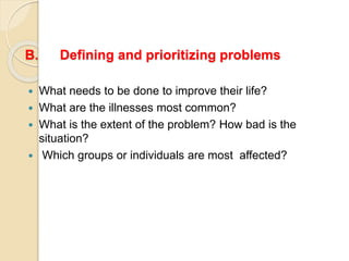 B. Defining and prioritizing problems
 What needs to be done to improve their life?
 What are the illnesses most common?
 What is the extent of the problem? How bad is the
situation?
 Which groups or individuals are most affected?
 