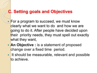 C. Setting goals and Objectives
 For a program to succeed, we must know
clearly what we want to do and how we are
going to do it. After people have decided upon
their priority needs, they must spell out exactly
what they want,
 An Objective : is a statement of proposed
change over a fixed time period.
 It should be measurable, relevant and possible
to achieve.
 