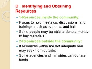 D . Identifying and Obtaining
Resources
 1-Resources inside the community:
 Places to hold meetings, discussions, and
trainings, such as schools, and halls
 Some people may be able to donate money
to buy materials.
 2-Resources outside the community:
 If resources within are not adequate one
may seek from outside:
 Some agencies and ministries can donate
funds
 