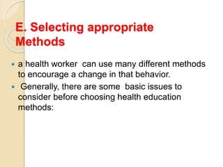 E. Selecting appropriate
Methods
 a health worker can use many different methods
to encourage a change in that behavior.
 Generally, there are some basic issues to
consider before choosing health education
methods:
 