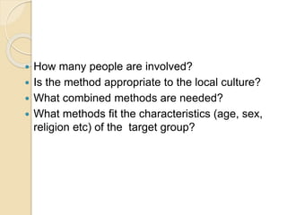  How many people are involved?
 Is the method appropriate to the local culture?
 What combined methods are needed?
 What methods fit the characteristics (age, sex,
religion etc) of the target group?
 