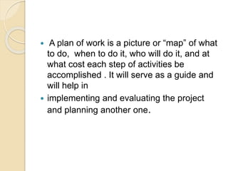  A plan of work is a picture or “map” of what
to do, when to do it, who will do it, and at
what cost each step of activities be
accomplished . It will serve as a guide and
will help in
 implementing and evaluating the project
and planning another one.
 