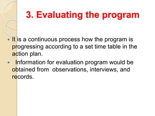 3. Evaluating the program
 It is a continuous process how the program is
progressing according to a set time table in the
action plan.
 Information for evaluation program would be
obtained from observations, interviews, and
records.
 