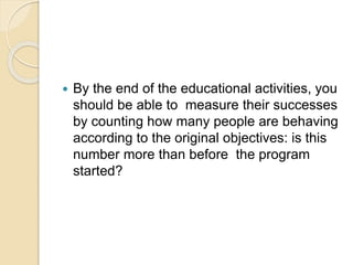 By the end of the educational activities, you
should be able to measure their successes
by counting how many people are behaving
according to the original objectives: is this
number more than before the program
started?
 