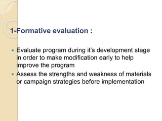 1-Formative evaluation :
 Evaluate program during it’s development stage
in order to make modification early to help
improve the program
 Assess the strengths and weakness of materials
or campaign strategies before implementation
 