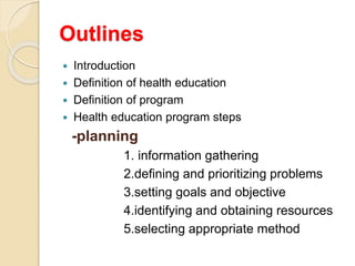 Outlines
 Introduction
 Definition of health education
 Definition of program
 Health education program steps
-planning
1. information gathering
2.defining and prioritizing problems
3.setting goals and objective
4.identifying and obtaining resources
5.selecting appropriate method
 
