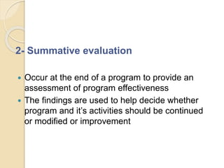 2- Summative evaluation
 Occur at the end of a program to provide an
assessment of program effectiveness
 The findings are used to help decide whether
program and it’s activities should be continued
or modified or improvement
 