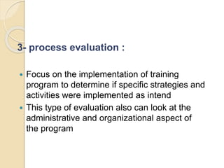 3- process evaluation :
 Focus on the implementation of training
program to determine if specific strategies and
activities were implemented as intend
 This type of evaluation also can look at the
administrative and organizational aspect of
the program
 