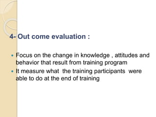4- Out come evaluation :
 Focus on the change in knowledge , attitudes and
behavior that result from training program
 It measure what the training participants were
able to do at the end of training
 