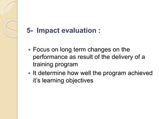 5- Impact evaluation :
 Focus on long term changes on the
performance as result of the delivery of a
training program
 It determine how well the program achieved
it’s learning objectives
 