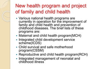 New health program and project
of family and child health
 Various national health programs are
currently in operation for the improvement of
family and child health and prevention of
childhood diseases. The brief lists of these
programs are:
 Maternal and child health program(MCH)
 Integrated child development service
scheme(ICDS)
 Child survival and safe motherhood
program(CSSM)
 Reproductive and child health program(RCH)
 Integrated management of neonatal and
childhood illness
 