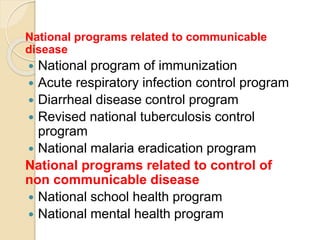 National programs related to communicable
disease
 National program of immunization
 Acute respiratory infection control program
 Diarrheal disease control program
 Revised national tuberculosis control
program
 National malaria eradication program
National programs related to control of
non communicable disease
 National school health program
 National mental health program
 