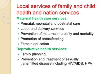 Local services of family and child
health and nation services
Maternal health care services:
 Prenatal, neonatal and postnatal care
 Labor and delivery services
 Prevention of maternal morbidity and mortality
 Promotion of breastfeeding
 Female education
Reproductive health services:
 Family planning
 Prevention and treatment of sexually
transmitted disease including HIV/AIDS, HPV
 