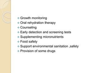  Growth monitoring
 Oral rehydration therapy
 Counseling
 Early detection and screening tests
 Supplementing micronutrients
 Food safety
 Support environmental sanitation ,safety
 Provision of some drugs
 