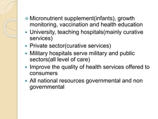  Micronutrient supplement(infants), growth
monitoring, vaccination and health education
 University, teaching hospitals(mainly curative
services)
 Private sector(curative services)
 Military hospitals serve military and public
sectors(all level of care)
 Improve the quality of health services offered to
consumers
 All national resources governmental and non
governmental
 