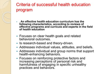 Criteria of successful health education
program
 . An effective health education curriculum has the
following characteristics, according to reviews of
effective programs and curricula and experts in the field
of health education
 Focuses on clear health goals and related
behavioral outcomes.
 Is research-based and theory-driven.
 Addresses individual values, attitudes, and beliefs.
 Addresses individual and group norms that support
health-enhancing behaviors.
 Focuses on reinforcing protective factors and
increasing perceptions of personal risk and
harmfulness of engaging in specific unhealthy
practices and behaviors.
 