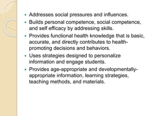  Addresses social pressures and influences.
 Builds personal competence, social competence,
and self efficacy by addressing skills.
 Provides functional health knowledge that is basic,
accurate, and directly contributes to health-
promoting decisions and behaviors.
 Uses strategies designed to personalize
information and engage students.
 Provides age-appropriate and developmentally-
appropriate information, learning strategies,
teaching methods, and materials.
 