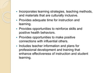  Incorporates learning strategies, teaching methods,
and materials that are culturally inclusive.
 Provides adequate time for instruction and
learning.
 Provides opportunities to reinforce skills and
positive health behaviors.
 Provides opportunities to make positive
connections with influential others.
 Includes teacher information and plans for
professional development and training that
enhance effectiveness of instruction and student
learning.
 