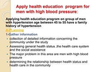 Apply health education program for
men with high blood pressure:
Applying health education program on group of men
with hypertension age between 45 to 55 have a family
history of hypertension
A-PLanning
1-Gather information
 collection of detailed information concerning the
community under the study
 Assessing general health status ,the health care system
and the social assistance
 The major problem in this area are men with high blood
pressure
 determining the relationship between health status and
health care in the community
 