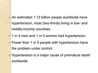  An estimated 1.13 billion people worldwide have
hypertension, most (two-thirds) living in low- and
middle-income countries.
 1 in 4 men and 1 in 5 women had hypertension.
 Fewer than 1 in 5 people with hypertension have
the problem under control.
 Hypertension is a major cause of premature death
worldwide.
 