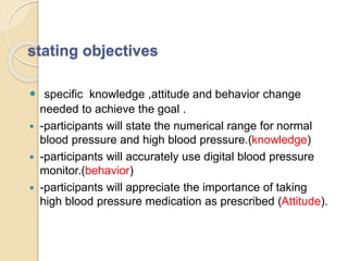 stating objectives
 specific knowledge ,attitude and behavior change
needed to achieve the goal .
 -participants will state the numerical range for normal
blood pressure and high blood pressure.(knowledge)
 -participants will accurately use digital blood pressure
monitor.(behavior)
 -participants will appreciate the importance of taking
high blood pressure medication as prescribed (Attitude).
 