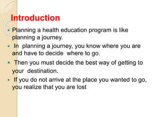 Introduction
 Planning a health education program is like
planning a journey.
 In planning a journey, you know where you are
and have to decide where to go.
 Then you must decide the best way of getting to
your destination.
 If you do not arrive at the place you wanted to go,
you realize that you are lost
 