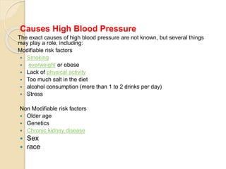 Causes High Blood Pressure
The exact causes of high blood pressure are not known, but several things
may play a role, including:
Modifiable risk factors
 Smoking
 overweight or obese
 Lack of physical activity
 Too much salt in the diet
 alcohol consumption (more than 1 to 2 drinks per day)
 Stress
Non Modifiable risk factors
 Older age
 Genetics
 Chronic kidney disease
 Sex
 race
 
