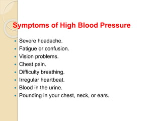 Symptoms of High Blood Pressure
 Severe headache.
 Fatigue or confusion.
 Vision problems.
 Chest pain.
 Difficulty breathing.
 Irregular heartbeat.
 Blood in the urine.
 Pounding in your chest, neck, or ears.
 