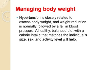 Managing body weight
 Hypertension is closely related to
excess body weight, and weight reduction
is normally followed by a fall in blood
pressure. A healthy, balanced diet with a
calorie intake that matches the individual's
size, sex, and activity level will help.
 