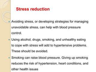 Stress reduction
 Avoiding stress, or developing strategies for managing
unavoidable stress, can help with blood pressure
control.
 Using alcohol, drugs, smoking, and unhealthy eating
to cope with stress will add to hypertensive problems.
These should be avoided.
 Smoking can raise blood pressure. Giving up smoking
reduces the risk of hypertension, heart conditions, and
other health issues
 