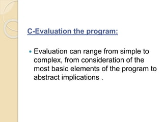 C-Evaluation the program:
 Evaluation can range from simple to
complex, from consideration of the
most basic elements of the program to
abstract implications .
 