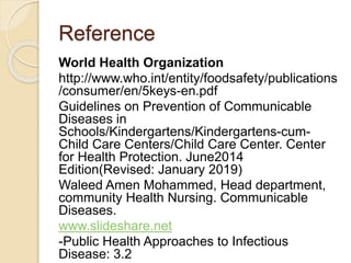 Reference
World Health Organization
http://www.who.int/entity/foodsafety/publications
/consumer/en/5keys-en.pdf
Guidelines on Prevention of Communicable
Diseases in
Schools/Kindergartens/Kindergartens-cum-
Child Care Centers/Child Care Center. Center
for Health Protection. June2014
Edition(Revised: January 2019)
Waleed Amen Mohammed, Head department,
community Health Nursing. Communicable
Diseases.
www.slideshare.net
-Public Health Approaches to Infectious
Disease: 3.2
 