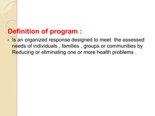 Definition of program :
 Is an organized response designed to meet the assessed
needs of individuals , families , groups or communities by
Reducing or eliminating one or more health problems .
 