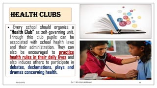Health clubs
• Every school should organize a
“Health Club” as self-governing unit.
Through this club pupils can be
associated with school health laws
and their administration. They can
also be encouraged to practice
health rules in their daily lives and
also induces others to participate in
debates, declamations, plays and
dramas concerning health.
02-03-2023 11
Dr.C. BEULAH JAYARANI
 