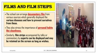 FILMS AND FILM STRIPS
• The school can arrange documentary film from
various sources which generally displayed the
various diseases and how to prevent ourselves
from these.
• They also stress the importance of personal habits
like cleanliness.
• Similarly, film strips accompanied by talks or
commentary by experts can be displayed and may
be retained on the screen as long as wishes.
02-03-2023 12
Dr.C. BEULAH JAYARANI
 