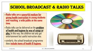 SCHOOL BROADCAST & RADIO TALKS
• Radio talks are a powerful medium for
giving health instruction to young students
and reaching a wide public at the same
time.
• Radio talks can be delivered on the problem
of health and hygiene by way of songs or
play. In this way, the children not only get
entertainment but useful instruction also.
• similarly, the school broadcast programme
does include items of health & hygiene.
02-03-2023 13
Dr.C. BEULAH JAYARANI
 
