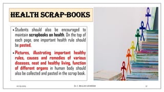 Health Scrap-books
• Students should also be encouraged to
maintain scrapbooks on health. On the top of
each page, one important health rule should
be pasted.
• Pictures, illustrating important healthy
rules, causes and remedies of various
diseases, neat and healthy living, function
of different organs in human body should
also be collected and pasted in the scrap book.
02-03-2023 17
Dr.C. BEULAH JAYARANI
 