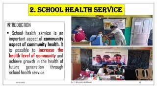 2. SCHOOL HEALTH SERVICE
INTRODUCTION
• School health service is an
important aspect of community
aspect of community health. It
is possible to increase the
health level of community and
achieve growth in the health of
future generation through
school health service.
02-03-2023 18
Dr.C. BEULAH JAYARANI
 
