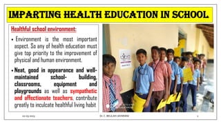 Imparting Health Education In School
Healthful school environment:
• Environment is the most important
aspect. So any of health education must
give top priority to the improvement of
physical and human environment.
• Neat, good in appearance and well-
maintained school- building,
classrooms, equipment and
playgrounds as well as sympathetic
and affectionate teachers, contribute
greatly to inculcate healthful living habit
02-03-2023 2
Dr.C. BEULAH JAYARANI
 