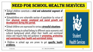 NEED FOR SCHOOL HEALTH SERVICES
• School children constitute a vital and substantial segment of
population.
• Schoolchildren are vulnerable section of population by virtue of
their physical, mental, emotional and social growth and
development during this period.
• School children are expressed to various stressful situations.
• Children coming to school belong to different socio economic and
cultural background which affect their health and nutritional
status and require help and guidance in promoting, protecting
and maintaining their health and nutritional status.
• Children in school age are prone to get specific health
problems.
02-03-2023 23
Dr.C. BEULAH JAYARANI
 
