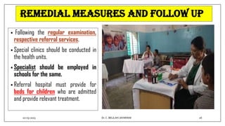 Remedial measures and follow up
• Following the regular examination,
respective referral services.
• Special clinics should be conducted in
the health units.
• Specialist should be employed in
schools for the same.
• Referral hospital must provide for
beds for children who are admitted
and provide relevant treatment.
02-03-2023 26
Dr.C. BEULAH JAYARANI
 