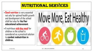 Nutritional services
• Good nutrition is very essential
not only for optimal health growth
and development of the school
child but also for his/her
educational achievement.
• A nutritious mid-day meal for
children in the school is
considered as a practical solution
to combat malnutrition in
children.
02-03-2023 29
Dr.C. BEULAH JAYARANI
 