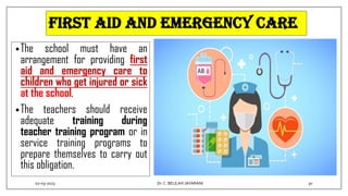 First aid and emergency care
•The school must have an
arrangement for providing first
aid and emergency care to
children who get injured or sick
at the school.
•The teachers should receive
adequate training during
teacher training program or in
service training programs to
prepare themselves to carry out
this obligation.
02-03-2023 30
Dr.C. BEULAH JAYARANI
 