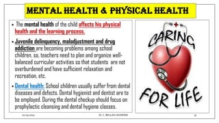 Mental health & physical health
• The mental health of the child affects his physical
health and the learning process.
• Juvenile delinquency, maladjustment and drug
addiction are becoming problems among school
children. so, teachers need to plan and organize well-
balanced curricular activities so that students are not
overburdened and have sufficient relaxation and
recreation, etc.
• Dental health: School children usually suffer from dental
diseases and defects. Dental hygienist and dentist are to
be employed. During the dental checkup should focus on
prophylactic cleansing and dental hygiene classes.
02-03-2023 31
Dr.C. BEULAH JAYARANI
 