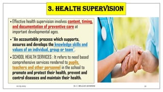 • Effective health supervision involves content, timing,
and documentation of preventive care at
important developmental ages.
• “An accountable process which supports,
assures and develops the knowledge skills and
values of an individual, group or team”.
• SCHOOL HEALTH SERVICES : It refers to need based
comprehensive services rendered to pupils,
teachers and other personnel in the school to
promote and protect their health, prevent and
control diseases and maintain their health.
3. Health supervision
02-03-2023 32
Dr.C. BEULAH JAYARANI
 