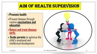 Aim of health supervision
•Promote health.
•Prevent disease through
routine vaccinations and
education.
•Detect and treat disease
early.
• Guide parents to optimize the
child's emotional and
intellectual development.
02-03-2023 33
Dr.C. BEULAH JAYARANI
 