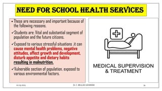 NEED FOR SCHOOL HEALTH SERVICES
• These are necessary and important because of
the following reasons.
Students are: Vital and substantial segment of
population and the future citizens.
Exposed to various stressful situations .it can
cause mental health problems, negative
attitudes, affect growth and development,
disturb appetite and dietary habits
resulting in malnutrition.
Vulnerable section of population, exposed to
various environmental factors.
02-03-2023 34
Dr.C. BEULAH JAYARANI
 